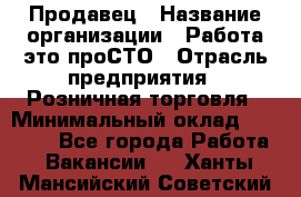 Продавец › Название организации ­ Работа-это проСТО › Отрасль предприятия ­ Розничная торговля › Минимальный оклад ­ 20 790 - Все города Работа » Вакансии   . Ханты-Мансийский,Советский г.